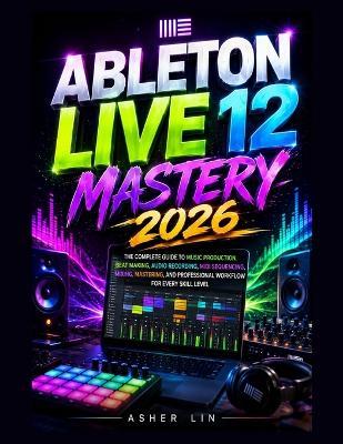 Ableton Live 12 Mastery 2026: The Complete Guide to Music Production, Beat Making, Audio Recording, MIDI Sequencing, Mixing, Mastering, and Professional Workflow for Every Skill Level - Asher Lin - cover