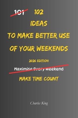102 Ideas To Make Better Use Of Your Weekends: No Perfect Plans. No Wasted Weekends. Simple Everyday Ideas To Use Your Time Better, Enjoy Your Days More, and Feel Calmer Before Monday. - Charles King - cover