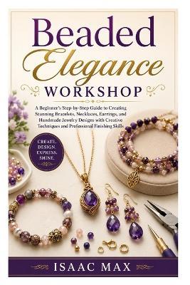 Beaded Elegance Workshop: A Beginner's Step-by-Step Guide to Creating Stunning Bracelets, Necklaces, Earrings, and Handmade Jewelry Designs with Creative Techniques and Professional Finishing Skills - Isaac Max - cover