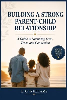 Building a Strong Parent-Child Relationship: A Guide to Nurturing Love, Trust, and Connection - E O Williams - cover