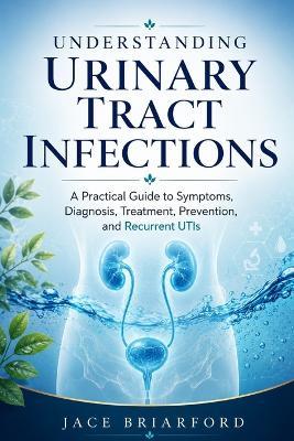 Understanding Urinary Tract Infections: A Practical Guide to Symptoms, Diagnosis, Treatment, Prevention, and Recurrent UTIs - Jace Briarford - cover