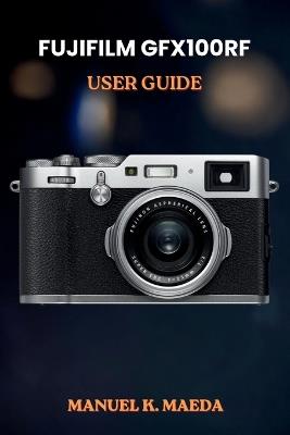 Fujifilm Gfx100rf User Guide: ultimate step by step manual for medium format photography skills, creative shooting, and editing workflow - Manuel K Maeda - cover