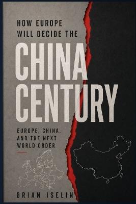 How Europe Will Decide the China Century: Europe, China, and the Next World Order - Brian Iselin - cover