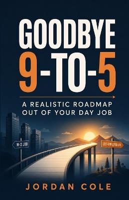 Goodbye 9-to-5: A Realistic Roadmap Out of Your Day Job - Jordan Cole - cover