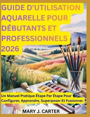 Guide d'Utilisation Aquarelle Pour Débutants Et Professionnels 2026: Un Manuel Pratique Étape Par Étape Pour Configurer, Apprendre, Superposer Et Fusionner - Mary J Carter - cover