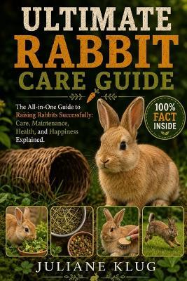 Ultimate Rabbit Care Guide: The All-in-One Guide to Raising Rabbits Successfully: Care, Maintenance, Health, and Happiness Explained. - Juliane Klug - cover