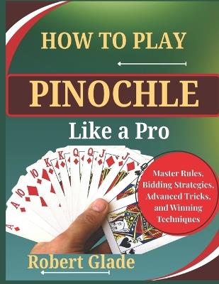 How to Play Pinochle Like a Pro: Master Rules, Bidding Strategies, Advanced Tricks, and Winning Techniques The Complete Step-by-Step Guide to Scoring Big, Reading Opponents, and Dominating Every Game - Robert Glade - cover