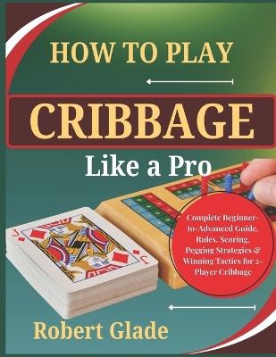 How To Play Cribbage Like a Pro: Complete Beginner-to-Advanced Guide, Rules, Scoring, Pegging Strategies & Winning Tactics for 2-Player Cribbage - Robert Glade - cover