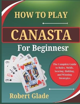 How to Play Canasta for Beginners: The Complete Guide to Rules, Melds, Scoring, Bidding, and Winning Strategies - Robert Glade - cover