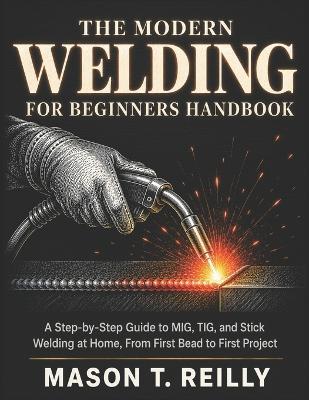 The Modern Welding for Beginners Handbook: A Step-by-Step Guide to MIG, TIG, and Stick Welding at Home, From First Bead to First Project - Mason T Reilly - cover