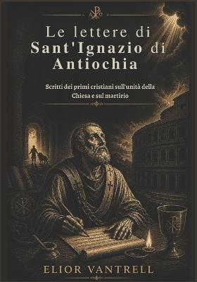 Le lettere di Sant'Ignazio di Antiochia: Scritti dei primi cristiani sull'unità della Chiesa e sul martirio - Elior Vantrell - cover