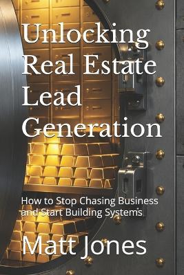 Unlocking Real Estate Lead Generation: How to Stop Chasing Business and Start Building Systems - Matt Jones - cover