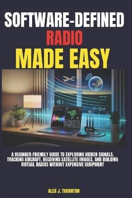 Software-Defined Radio Made Easy: A Beginner-Friendly Guide to Exploring Hidden Signals, Tracking Aircraft, Receiving Satellite Images, and Building Virtual Radios Without Expensive Equipment - Alex J Thornton - cover
