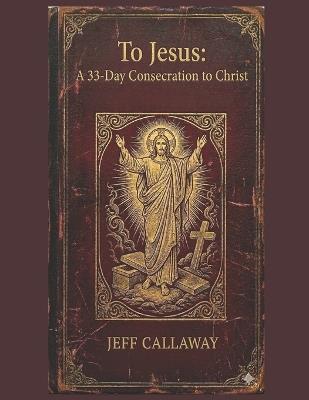 To Jesus: A 33-Day Consecration to Christ - Jeff Callaway - cover