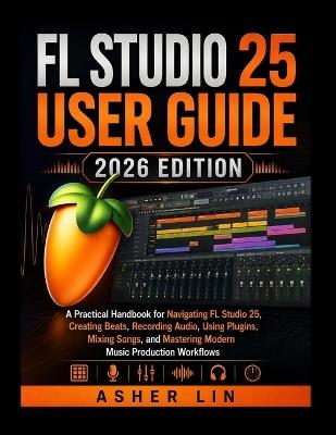 FL Studio 25 User Guide 2026 Edition: A Practical Handbook for Navigating FL Studio 25, Creating Beats, Recording Audio, Using Plugins, Mixing Songs, and Mastering Modern Music Production Workflows - Asher Lin - cover