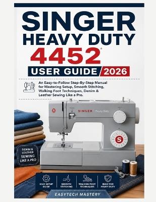 Singer Heavy Duty 4452 User Guide 2026: An Easy-to-Follow Step-By-Step Manual for Mastering Setup, Smooth Stitching, Walking Foot Techniques, Denim & Leather Sewing Like a Pro - Easytech Mastery - cover