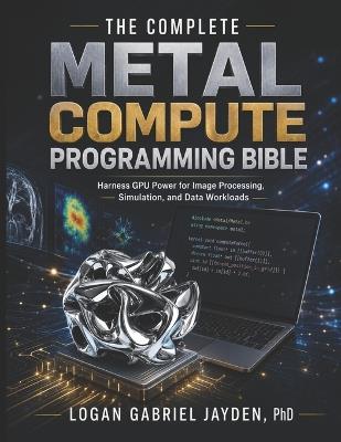 The Complete Metal Compute Programming Bible: Harness GPU Power for Image Processing, Simulation, and Data Workloads - Logan Gabriel Jayden - cover