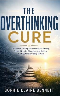 The Overthinking Cure: A Definitive 10-Step Guide to Reduce Anxiety, Silence Negative Thoughts, and Achieve Lasting Mental Clarity & Peace - Sophie Claire Bennett - cover