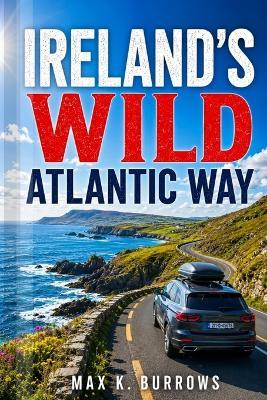 Ireland's Wild Atlantic Way: Explore Scenic Coastal Drives, Irish Villages, Hidden Beaches, and Hiking Trails with Smart Itineraries for a Seamless Escape - Max K Burrows - cover