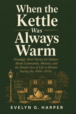 When the Kettle Was Always Warm: Nostalgic Short Stories for Seniors About Community, Memory, and the Simple Joys of Life in Britain During the 1950s-1970s - Evelyn G Harper - cover