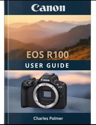 CANON EOS R100 User Guide: A Practical, Plain-English Guide to Setting Up and Shooting Like a Pro - Charles Palmer - cover