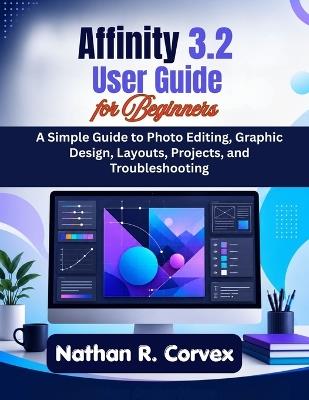 Affinity 3.2 User Guide for Beginners: A Simple Guide to Photo Editing, Graphic Design, Layouts, Projects, and Troubleshooting - Nathan R Corvex - cover