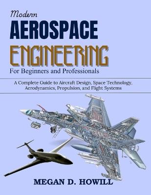 Modern Aerospace Engineering for Beginners and Professionals: A Complete Guide to Aircraft Design, Space Technology, Aerodynamics, Propulsion, and Flight Systems - Megan D Howill - cover