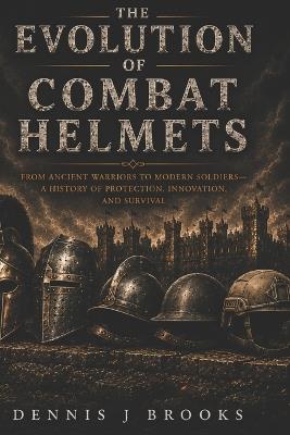 The Evolution of Combat Helmets: A History of Protection, Innovation, and Survival - Dennis Brooks - cover