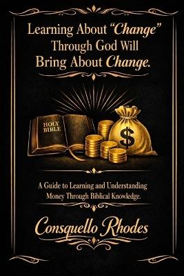 Learning About Change Through God Will Bring About Change: A Guide to Learning and Understanding Money Through Biblical Knowledge - Consquello Irene Rhodes - cover