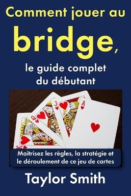 Comment jouer au bridge, le guide complet du débutant: Maîtrisez les règles, la stratégie et le déroulement de ce jeu de cartes - Taylor Smith - cover