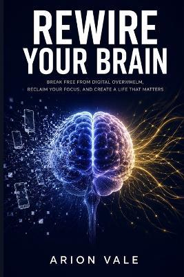 Rewire Your Brain: The Dopamine Detox Blueprint to Break Free from Digital Overwhelm, Reclaim Your Focus, and Rebuild a Life You Actually Love - Arion Vale - cover