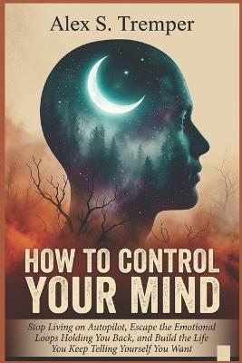 How To Control Your Mind: Stop Living on Autopilot, Escape the Emotional Loops Holding You Back, and Build the Life You Keep Telling Yourself You Want - Alex S Tremper - cover