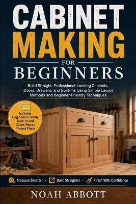 Cabinet Making for Beginners: Build Straight, Professional-Looking Cabinets, Doors, Drawers, and Built-Ins Using Simple Layout Methods and Beginner-Friendly Techniques - Noah Abbott - cover