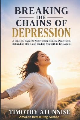Breaking The Chains Of Depression: A Practical Guide To Overcoming Clinical Depression, Rebuilding Hope, and Finding Strength To Live Again - Timothy Atunnise - cover