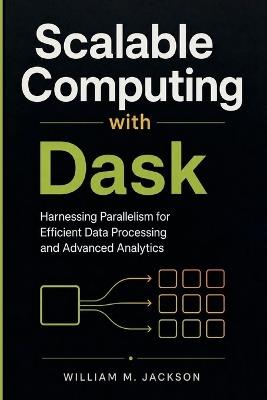 Scalable Computing with Dask: Harnessing Parallelism for Efficient Data Processing and Advanced Analytics - William M Jackson - cover