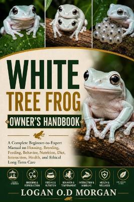 White Tree Frog Owner's Handbook: A Complete Beginner-to-Expert Manual on Housing, Breeding, Feeding, Behavior, Nutrition, Diet, Interaction, Health, and Ethical Long-Term Care - Logan O D Morgan - cover