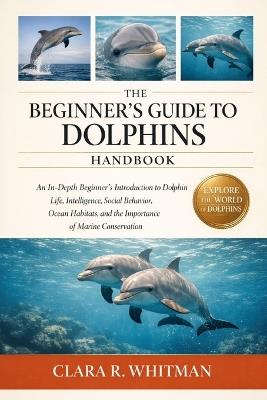 The Beginner's Guide to Dolphins: An In-Depth Beginner's Introduction to Dolphin Life, Intelligence, Social Behavior, Ocean Habitats, and the Importance of Marine Conservation - Clara R Whitman - cover