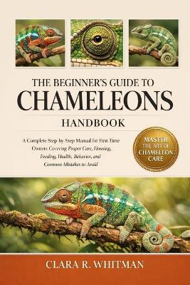 The Beginner's Guide to Chameleons: A Complete Step-by-Step Manual for First-Time Owners Covering Proper Care, Housing, Feeding, Health, Behavior, and Common Mistakes to Avoid - Clara R Whitman - cover