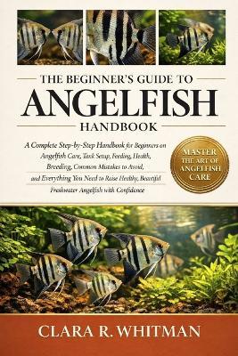 The Beginner's Guide to Angelfish: A Complete Step-by-Step Handbook for Beginners on Angelfish Care, Tank Setup, Feeding, Health, Breeding, Common Mistakes to Avoid, and Everything You Need to Raise Healthy, Beautiful Freshwater Angelfish with Confidence - Clara R Whitman - cover