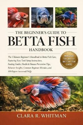 The Beginner's Guide to Betta Fish: The Ultimate Beginner's Handbook to Betta Fish Care, Featuring Easy Tank Setup Instructions, Feeding Guides, Health & Disease Prevention Tips, Behavior Insights, Common Beginner Mistakes, and 100 Expert-Answered FAQs - Clara R Whitman - cover