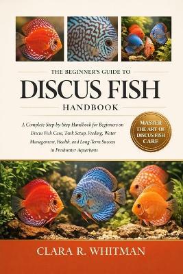 The Beginner's Guide to Discus Fish: A Complete Step-by-Step Handbook for Beginners on Discus Fish Care, Tank Setup, Feeding, Water Management, Health, and Long-Term Success in Freshwater Aquariums - Clara R Whitman - cover