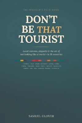 Don't Be That Tourist: The Traveler's Guide to Local Customs, Etiquette, and Avoiding Cultural Faux Pas in 18 Countries - Samuel Glover - cover