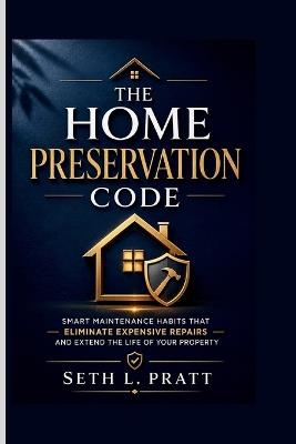 The Home Preservation Code: Smart Maintenance Habits That Eliminate Expensive Repairs and Extend the Life of Your Property - Seth L Pratt - cover