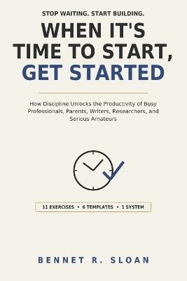 When It's Time to Start, Get Started: How Discipline Unlocks the Productivity of Busy Professionals, Parents, Writers, Researchers, and Serious Amateurs - Bennet R Sloan - cover