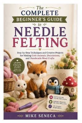 The Complete Beginner's Guide to Needle Felting: Step-by-Step Techniques and Creative Projects for Making Cute Animals, Decorations, and Handmade Wool Crafts - Mike Seneca - cover