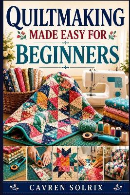 Quiltmaking Made Easy for Beginners: A Step-by-Step Guide to Quilt Techniques, Easy Patterns, and Creating Projects from First Stitch to Finish - Cavren Solrix - cover