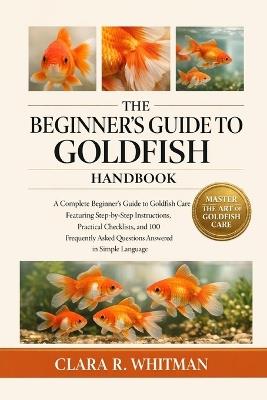 The Beginner's Guide to Goldfish: A Complete Beginner's Guide to Goldfish Care Featuring Step-by-Step Instructions, Practical Checklists, and 100 Frequently Asked Questions Answered in Simple Language - Clara R Whitman - cover