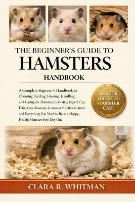 The Beginner's Guide to Hamsters: A Complete Beginner's Handbook to Choosing, Feeding, Housing, Handling, and Caring for Hamsters.......Healthy Hamster from Day One - Clara R Whitman - cover