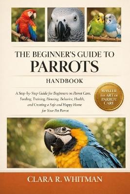 The Beginner's Guide to Parrots: A Step-by-Step Guide for Beginners on Parrot Care, Feeding, Training, Housing, Behavior, Health, and Creating a Safe and Happy Home for Your Pet Parrot - Clara R Whitman - cover