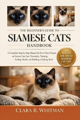 The Beginner's Guide to Siamese Cats: A Complete Step-by-Step Manual for First-Time Owners on Siamese Cat Care, Personality, Training, Feeding, Health, and Building a Lifelong Bond - Clara R Whitman - cover